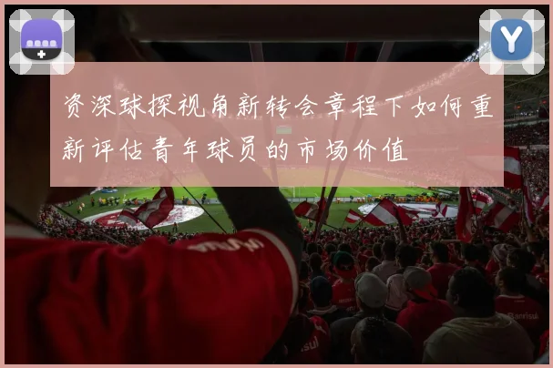 资深球探视角新转会章程下如何重新评估青年球员的市场价值