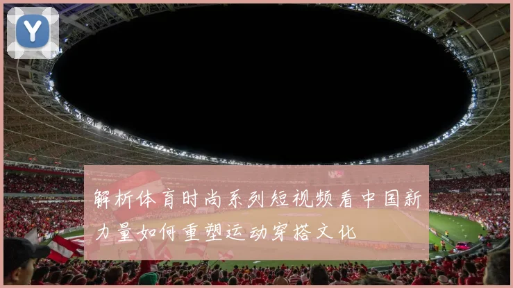 解析体育时尚系列短视频看中国新力量如何重塑运动穿搭文化