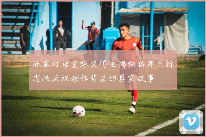 独家对话金球奖得主揭秘我那个标志性庆祝动作背后的真实故事